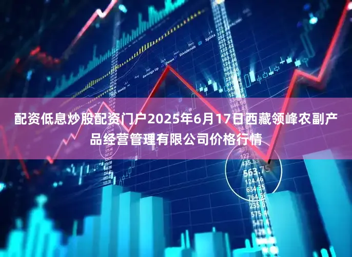 配资低息炒股配资门户2025年6月17日西藏领峰农副产品经营管理有限公司价格行情