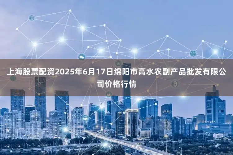 上海股票配资2025年6月17日绵阳市高水农副产品批发有限公司价格行情