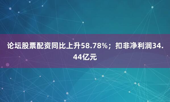 论坛股票配资同比上升58.78%；扣非净利润34.44亿元