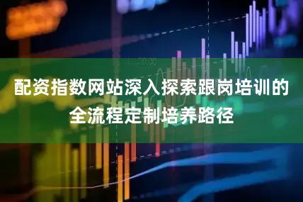 配资指数网站深入探索跟岗培训的全流程定制培养路径