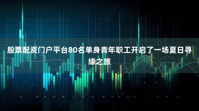 股票配资门户平台80名单身青年职工开启了一场夏日寻缘之旅