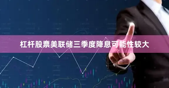 杠杆股票美联储三季度降息可能性较大