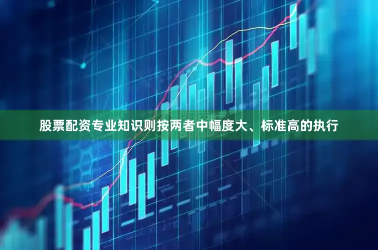 股票配资专业知识则按两者中幅度大、标准高的执行