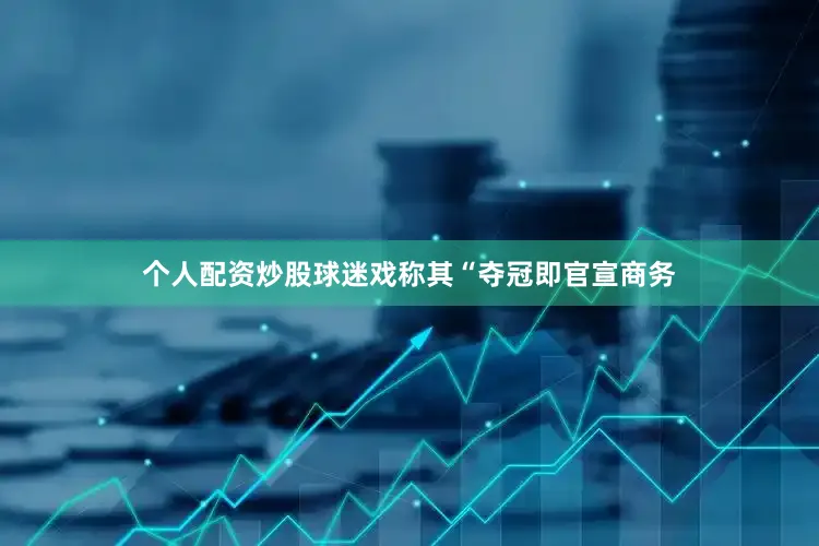 个人配资炒股球迷戏称其“夺冠即官宣商务