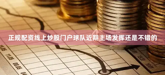 正规配资线上炒股门户球队近期主场发挥还是不错的
