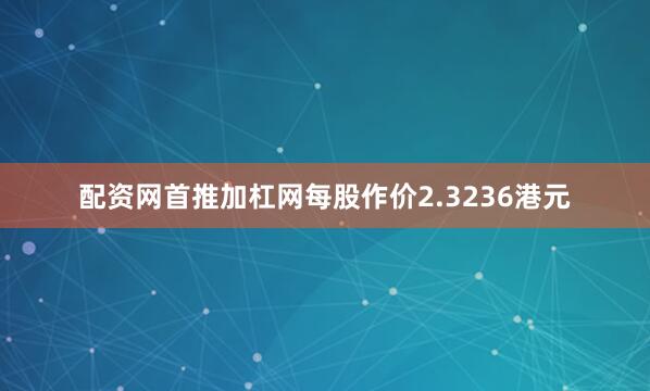 配资网首推加杠网每股作价2.3236港元
