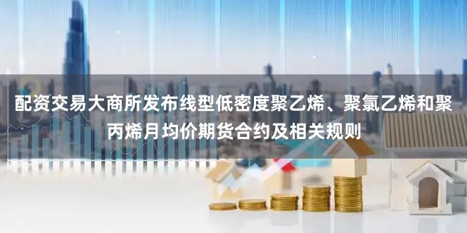 配资交易大商所发布线型低密度聚乙烯、聚氯乙烯和聚丙烯月均价期货合约及相关规则