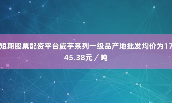 短期股票配资平台威芋系列一级品产地批发均价为1745.38元／吨