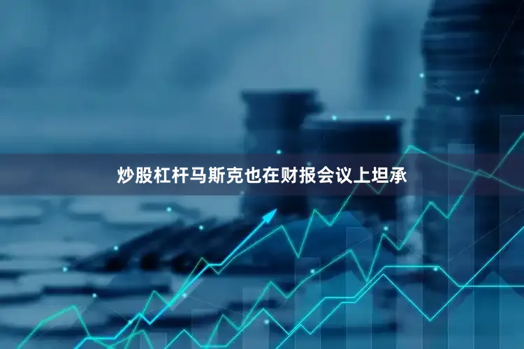 炒股杠杆马斯克也在财报会议上坦承
