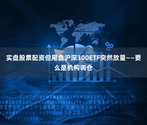 实盘股票配资但尾盘沪深300ETF突然放量——要么是机构调仓