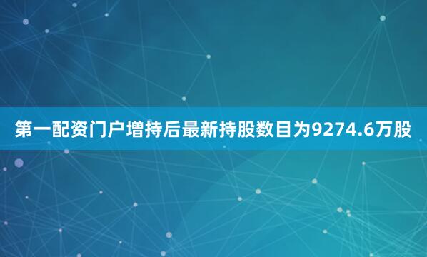 第一配资门户增持后最新持股数目为9274.6万股