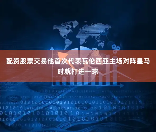 配资股票交易他首次代表瓦伦西亚主场对阵皇马时就打进一球