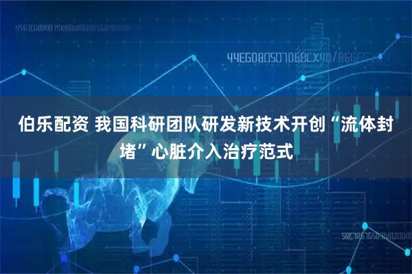 伯乐配资 我国科研团队研发新技术开创“流体封堵”心脏介入治疗范式