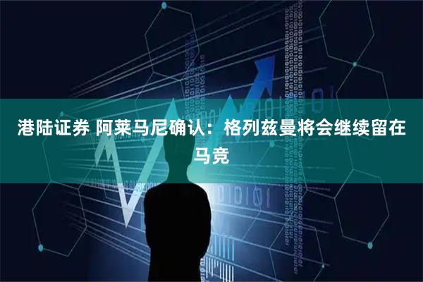 港陆证券 阿莱马尼确认：格列兹曼将会继续留在马竞