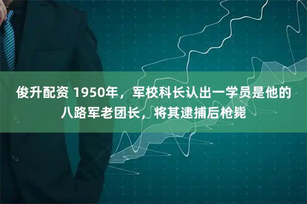 俊升配资 1950年，军校科长认出一学员是他的八路军老团长，将其逮捕后枪毙