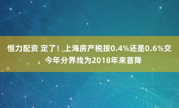 恒力配资 定了！上海房产税按0.4%还是0.6%交，今年分界线为2018年来首降
