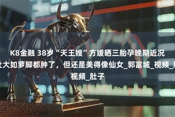 K8金融 38岁“天王嫂”方媛晒三胎孕晚期近况，肚大如萝脚都肿了，但还是美得像仙女_郭富城_视频_肚子
