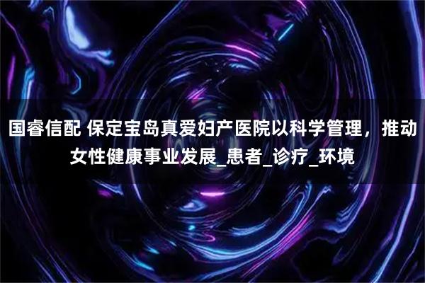 国睿信配 保定宝岛真爱妇产医院以科学管理，推动女性健康事业发展_患者_诊疗_环境