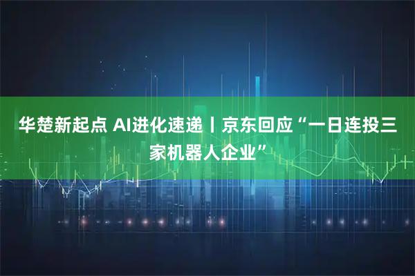 华楚新起点 AI进化速递丨京东回应“一日连投三家机器人企业”