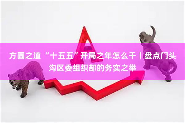方圆之道 “十五五”开局之年怎么干丨盘点门头沟区委组织部的务实之举