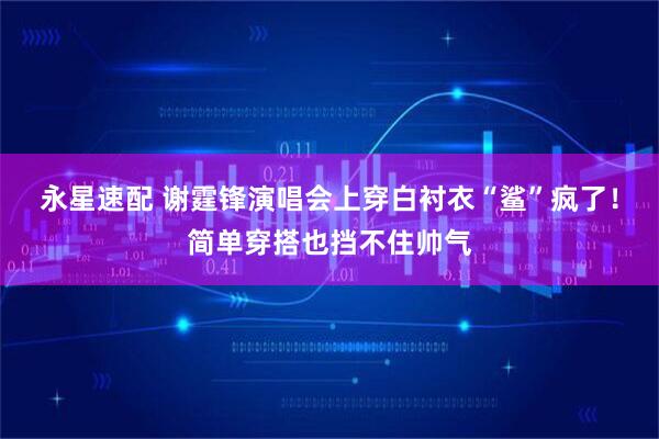 永星速配 谢霆锋演唱会上穿白衬衣“鲨”疯了！简单穿搭也挡不住帅气