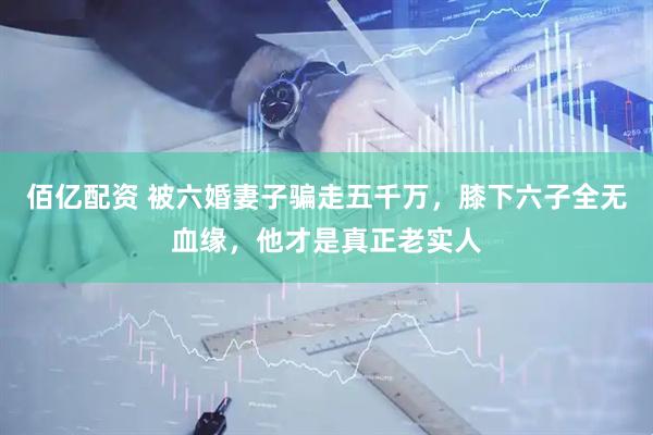 佰亿配资 被六婚妻子骗走五千万，膝下六子全无血缘，他才是真正老实人