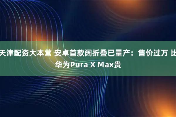 天津配资大本营 安卓首款阔折叠已量产：售价过万 比华为Pura X Max贵