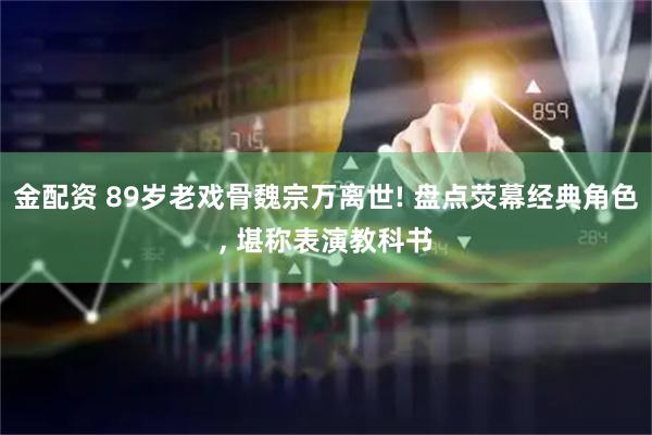 金配资 89岁老戏骨魏宗万离世! 盘点荧幕经典角色, 堪称表演教科书