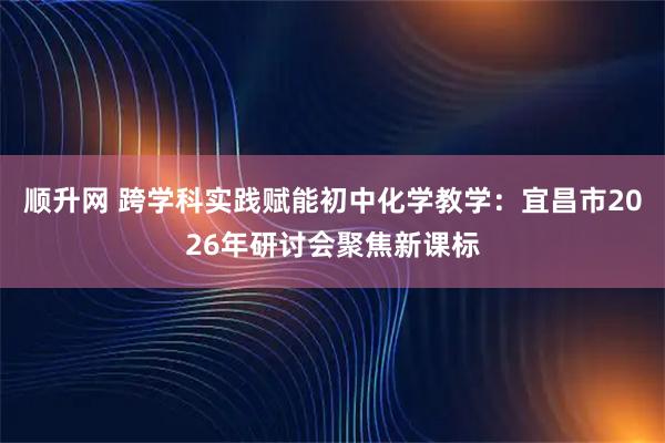 顺升网 跨学科实践赋能初中化学教学：宜昌市2026年研讨会聚焦新课标