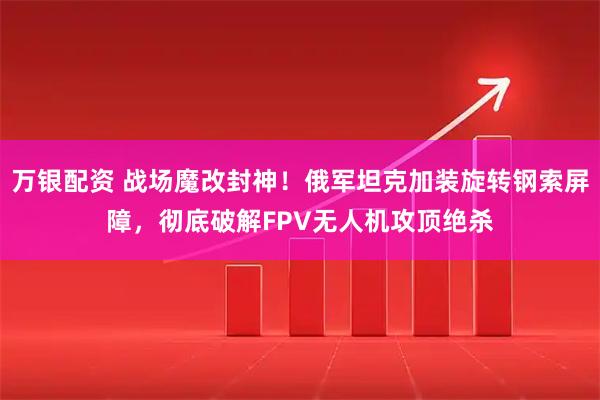 万银配资 战场魔改封神！俄军坦克加装旋转钢索屏障，彻底破解FPV无人机攻顶绝杀