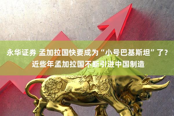 永华证券 孟加拉国快要成为“小号巴基斯坦”了？ 近些年孟加拉国不断引进中国制造