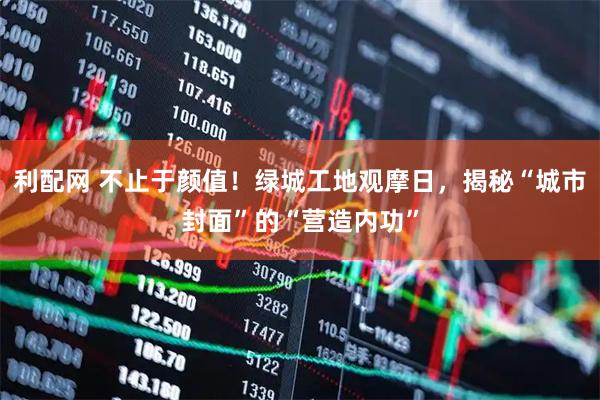 利配网 不止于颜值！绿城工地观摩日，揭秘“城市封面”的“营造内功”