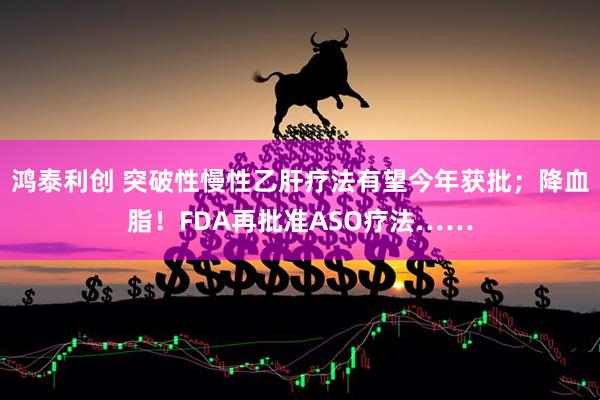 鸿泰利创 突破性慢性乙肝疗法有望今年获批；降血脂！FDA再批准ASO疗法……