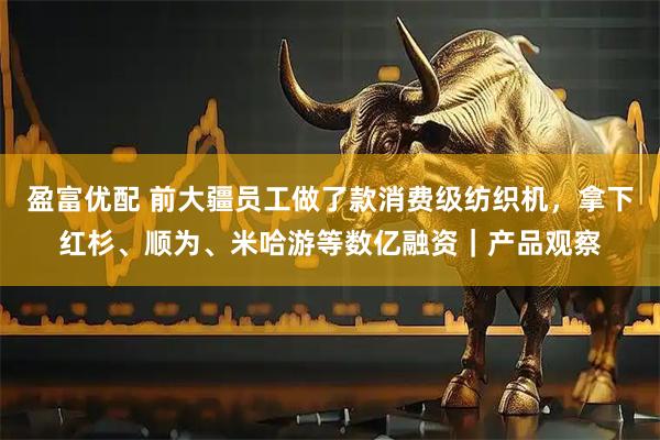 盈富优配 前大疆员工做了款消费级纺织机，拿下红杉、顺为、米哈游等数亿融资｜产品观察