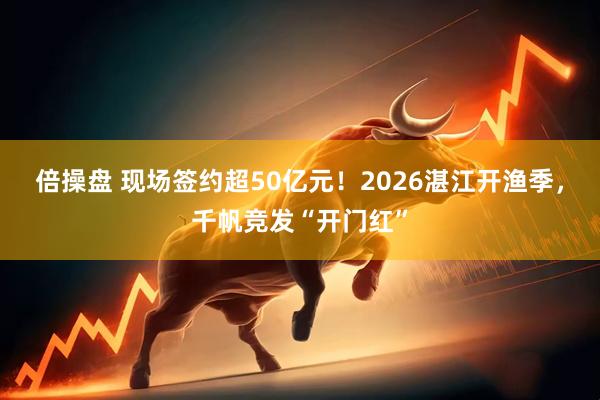 倍操盘 现场签约超50亿元！2026湛江开渔季，千帆竞发“开门红”