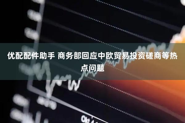 优配配件助手 商务部回应中欧贸易投资磋商等热点问题