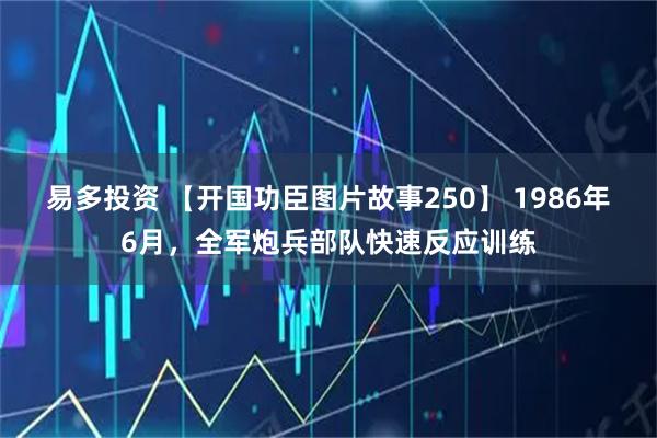 易多投资 【开国功臣图片故事250】 1986年6月，全军炮兵部队快速反应训练